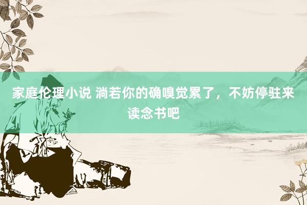 家庭伦理小说 淌若你的确嗅觉累了，不妨停驻来读念书吧
