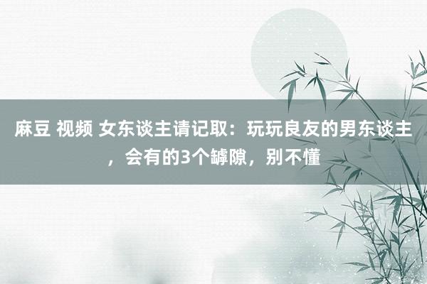 麻豆 视频 女东谈主请记取：玩玩良友的男东谈主，会有的3个罅隙，别不懂
