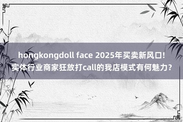hongkongdoll face 2025年买卖新风口!实体行业商家狂放打call的我店模式有何魅力？