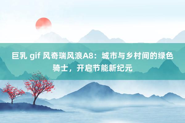 巨乳 gif 风奇瑞风浪A8：城市与乡村间的绿色骑士，开启节能新纪元