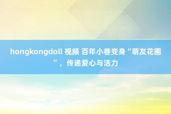 hongkongdoll 视频 百年小巷变身“萌友花圃”，传递爱心与活力