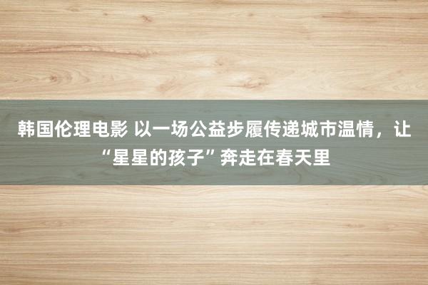 韩国伦理电影 以一场公益步履传递城市温情，让“星星的孩子”奔走在春天里