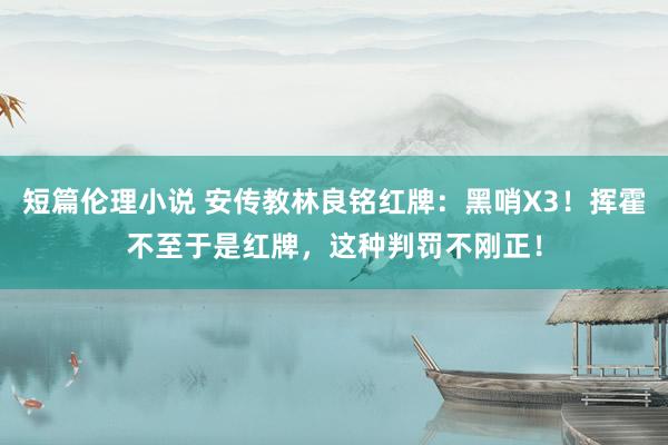 短篇伦理小说 安传教林良铭红牌：黑哨X3！挥霍不至于是红牌，这种判罚不刚正！