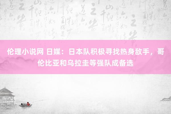 伦理小说网 日媒：日本队积极寻找热身敌手，哥伦比亚和乌拉圭等强队成备选