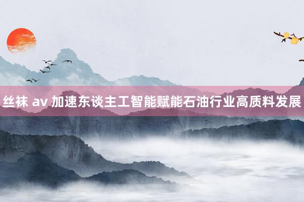 丝袜 av 加速东谈主工智能赋能石油行业高质料发展