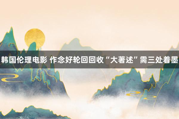 韩国伦理电影 作念好轮回回收“大著述”需三处着墨