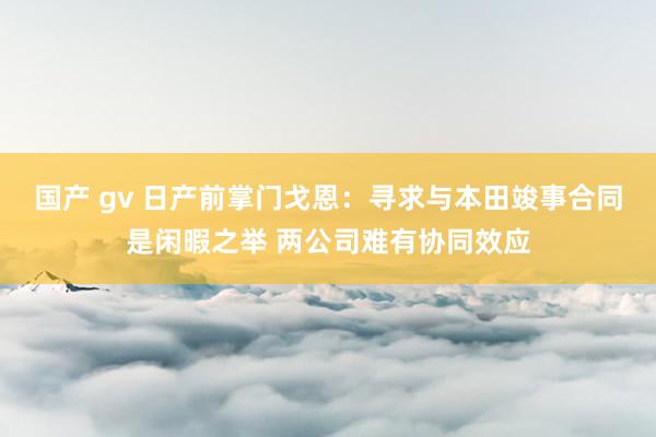 国产 gv 日产前掌门戈恩：寻求与本田竣事合同是闲暇之举 两公司难有协同效应