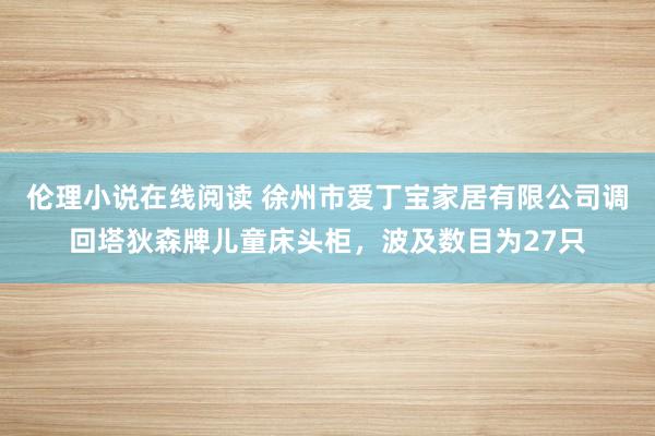 伦理小说在线阅读 徐州市爱丁宝家居有限公司调回塔狄森牌儿童床头柜，波及数目为27只