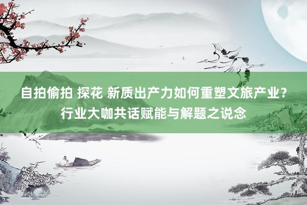 自拍偷拍 探花 新质出产力如何重塑文旅产业？行业大咖共话赋能与解题之说念