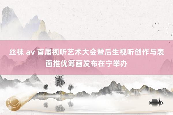 丝袜 av 首届视听艺术大会暨后生视听创作与表面推优筹画发布在宁举办