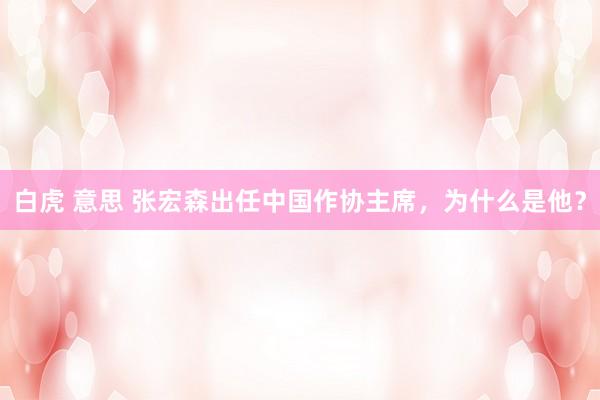 白虎 意思 张宏森出任中国作协主席，为什么是他？