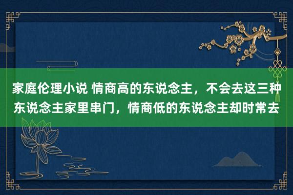 家庭伦理小说 情商高的东说念主，不会去这三种东说念主家里串门，情商低的东说念主却时常去