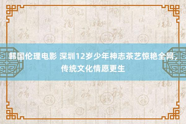 韩国伦理电影 深圳12岁少年神志茶艺惊艳全网，传统文化情愿更生