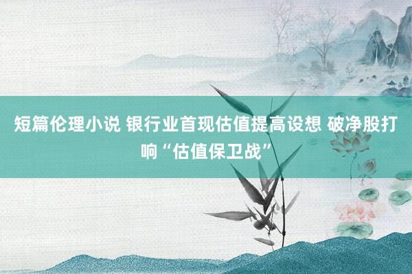 短篇伦理小说 银行业首现估值提高设想 破净股打响“估值保卫战”