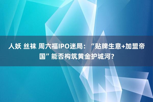 人妖 丝袜 周六福IPO迷局：“贴牌生意+加盟帝国”能否构筑黄金护城河？