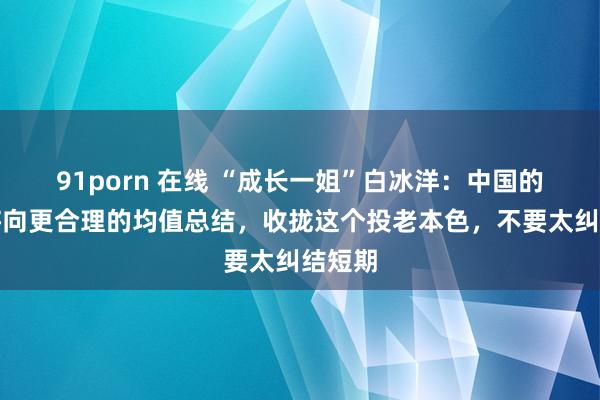 91porn 在线 “成长一姐”白冰洋：中国的钞票将向更合理的均值总结，收拢这个投老本色，不要太纠结短期