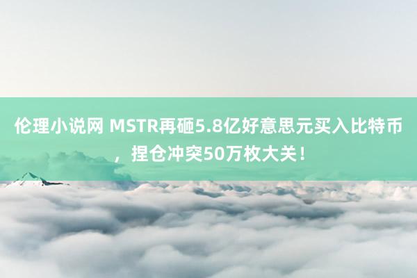 伦理小说网 MSTR再砸5.8亿好意思元买入比特币，捏仓冲突50万枚大关！
