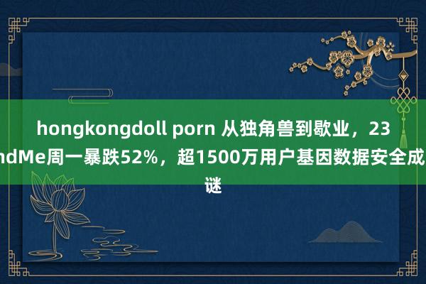 hongkongdoll porn 从独角兽到歇业，23andMe周一暴跌52%，超1500万用户基因数据安全成谜