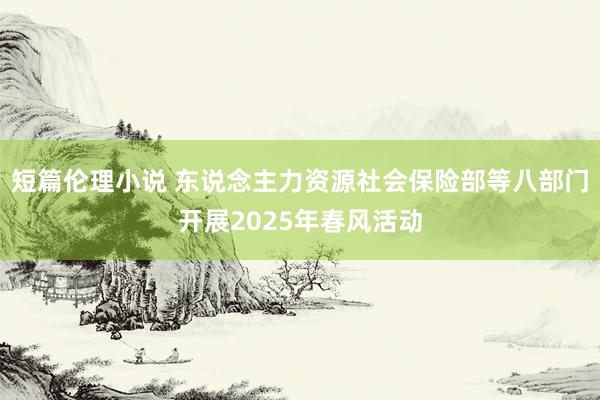 短篇伦理小说 东说念主力资源社会保险部等八部门开展2025年春风活动