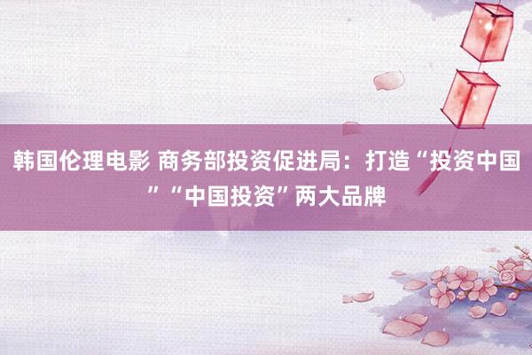 韩国伦理电影 商务部投资促进局：打造“投资中国”“中国投资”两大品牌