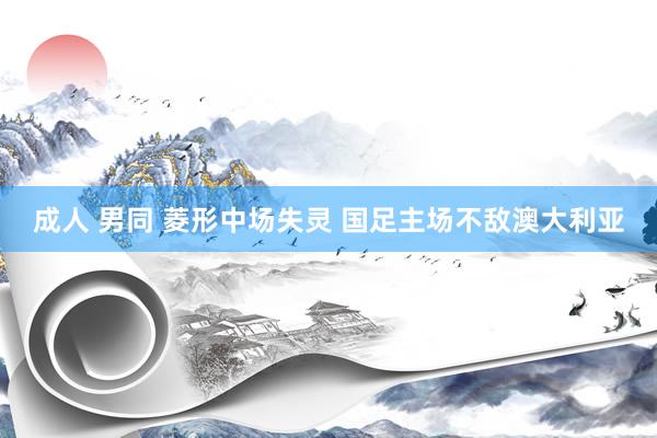 成人 男同 菱形中场失灵 国足主场不敌澳大利亚