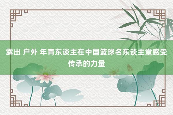 露出 户外 年青东谈主在中国篮球名东谈主堂感受传承的力量
