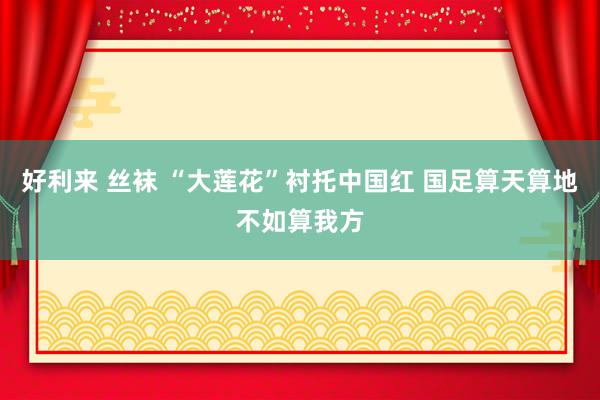 好利来 丝袜 “大莲花”衬托中国红 国足算天算地不如算我方