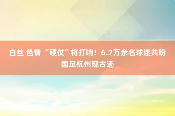 白丝 色情 “硬仗”将打响！6.7万余名球迷共盼国足杭州现古迹