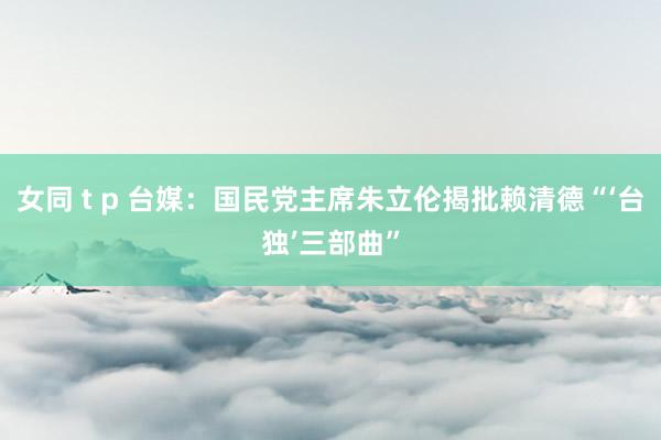 女同 t p 台媒：国民党主席朱立伦揭批赖清德“‘台独’三部曲”
