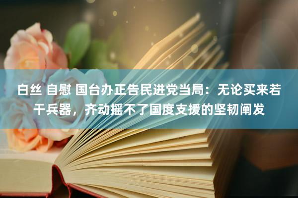 白丝 自慰 国台办正告民进党当局：无论买来若干兵器，齐动摇不了国度支援的坚韧阐发