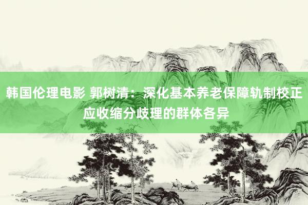 韩国伦理电影 郭树清：深化基本养老保障轨制校正 应收缩分歧理的群体各异