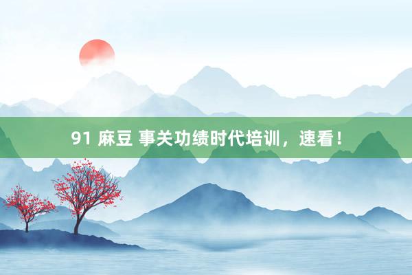 91 麻豆 事关功绩时代培训，速看！