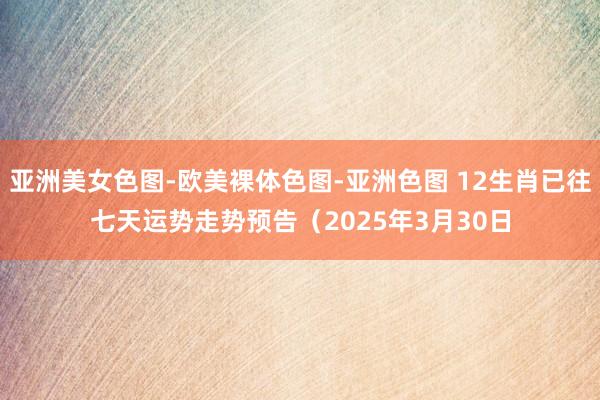 亚洲美女色图-欧美裸体色图-亚洲色图 12生肖已往七天运势走势预告（2025年3月30日