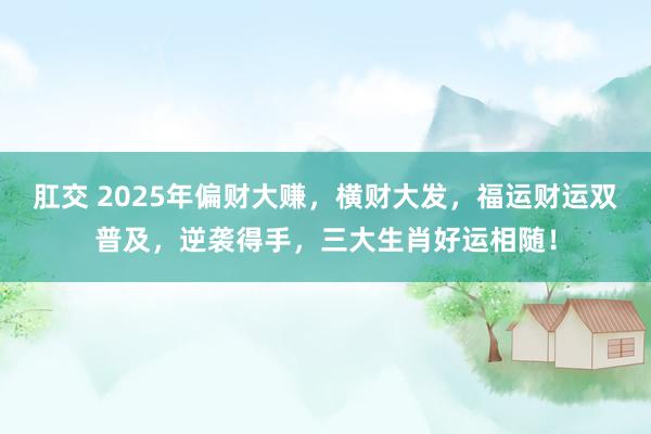肛交 2025年偏财大赚，横财大发，福运财运双普及，逆袭得手，三大生肖好运相随！