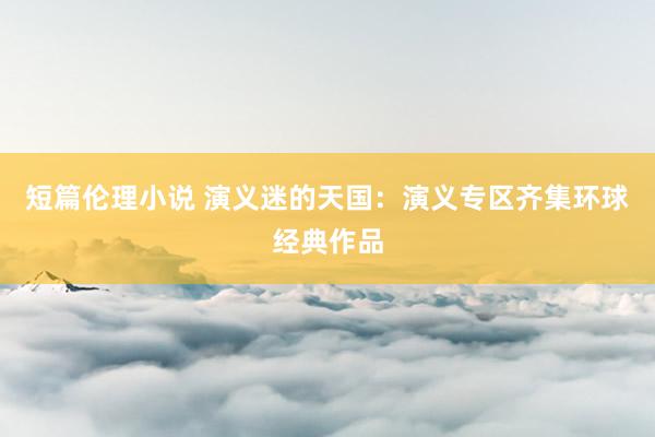 短篇伦理小说 演义迷的天国：演义专区齐集环球经典作品