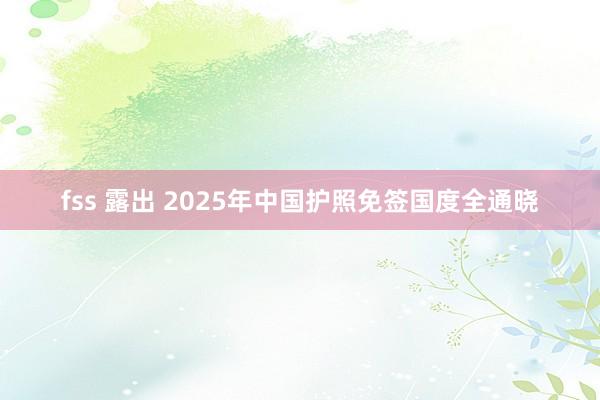 fss 露出 2025年中国护照免签国度全通晓