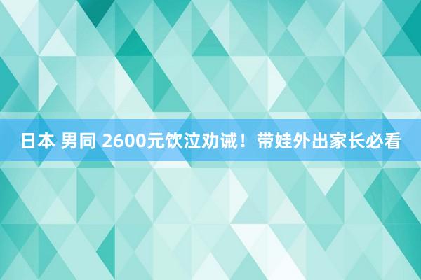 日本 男同 2600元饮泣劝诫！带娃外出家长必看