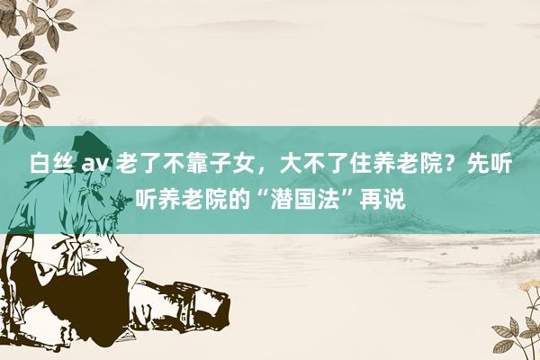 白丝 av 老了不靠子女，大不了住养老院？先听听养老院的“潜国法”再说