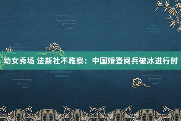 幼女秀场 法新社不雅察：中国婚登阅兵破冰进行时