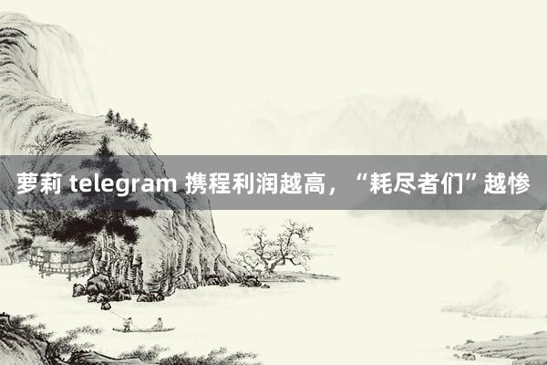 萝莉 telegram 携程利润越高，“耗尽者们”越惨
