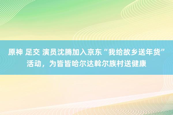 原神 足交 演员沈腾加入京东“我给故乡送年货”活动，为皆皆哈尔达斡尔族村送健康