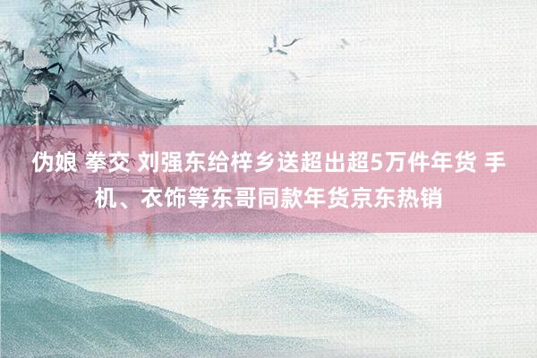 伪娘 拳交 刘强东给梓乡送超出超5万件年货 手机、衣饰等东哥同款年货京东热销