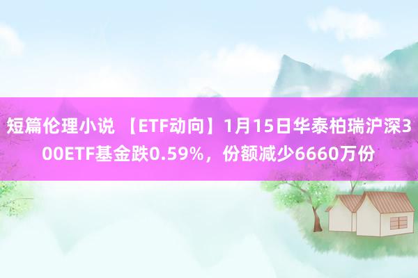 短篇伦理小说 【ETF动向】1月15日华泰柏瑞沪深300ETF基金跌0.59%，份额减少6660万份