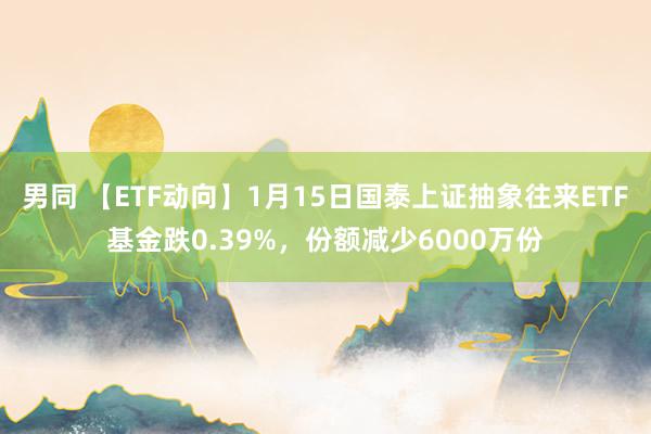 男同 【ETF动向】1月15日国泰上证抽象往来ETF基金跌0.39%，份额减少6000万份