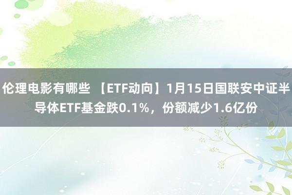 伦理电影有哪些 【ETF动向】1月15日国联安中证半导体ETF基金跌0.1%，份额减少1.6亿份