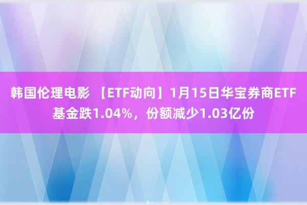 韩国伦理电影 【ETF动向】1月15日华宝券商ETF基金跌1.04%，份额减少1.03亿份