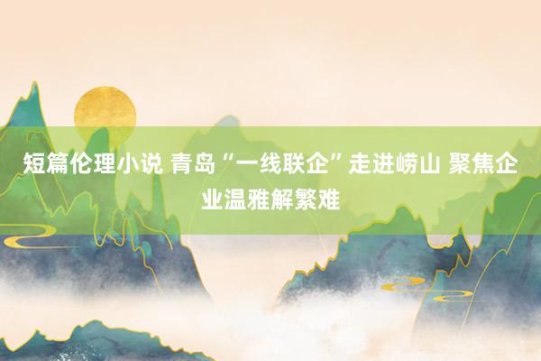 短篇伦理小说 青岛“一线联企”走进崂山 聚焦企业温雅解繁难