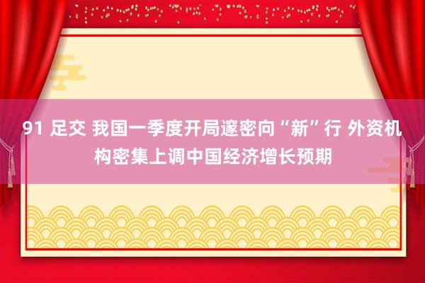 91 足交 我国一季度开局邃密向“新”行 外资机构密集上调中国经济增长预期
