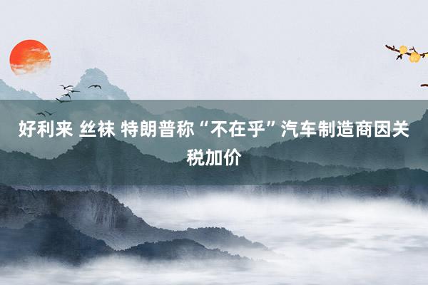 好利来 丝袜 特朗普称“不在乎”汽车制造商因关税加价