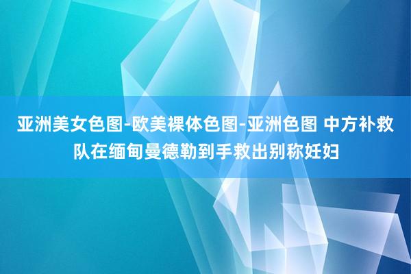 亚洲美女色图-欧美裸体色图-亚洲色图 中方补救队在缅甸曼德勒到手救出别称妊妇